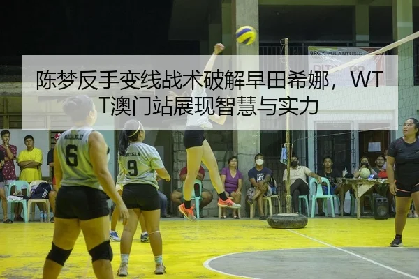 陈梦反手变线战术破解早田希娜，WTT澳门站展现智慧与实力